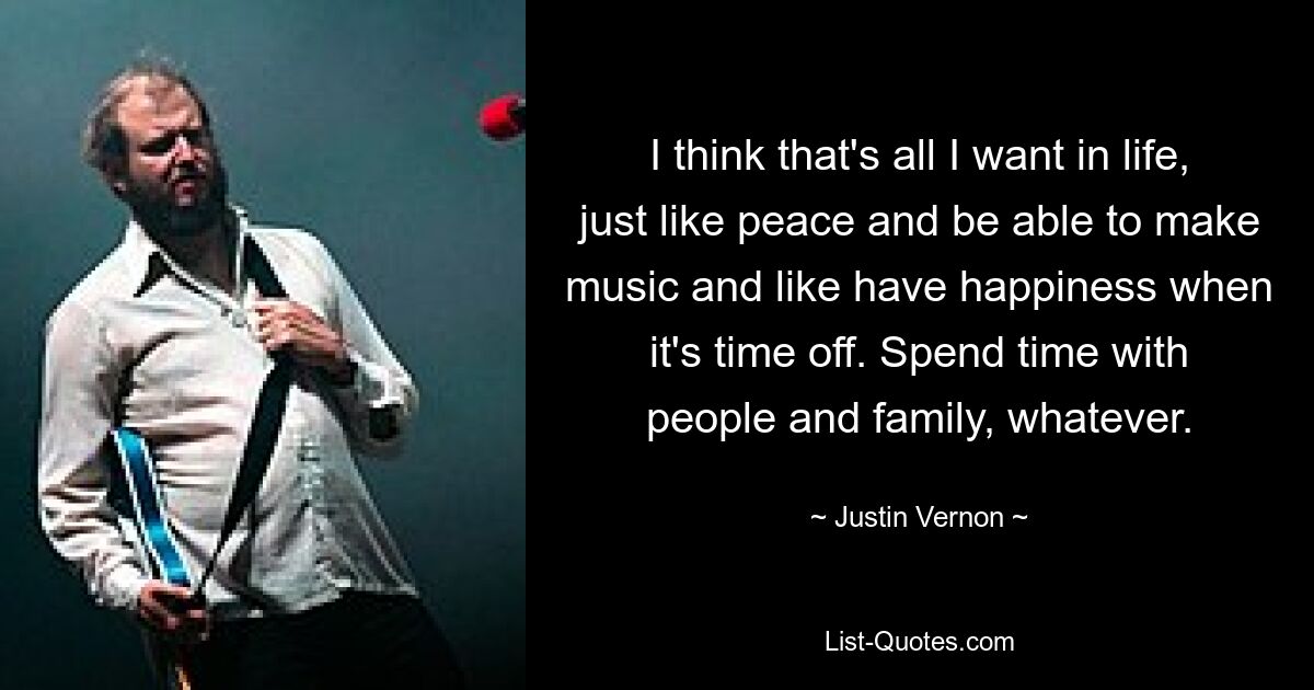 I think that's all I want in life, just like peace and be able to make music and like have happiness when it's time off. Spend time with people and family, whatever. — © Justin Vernon