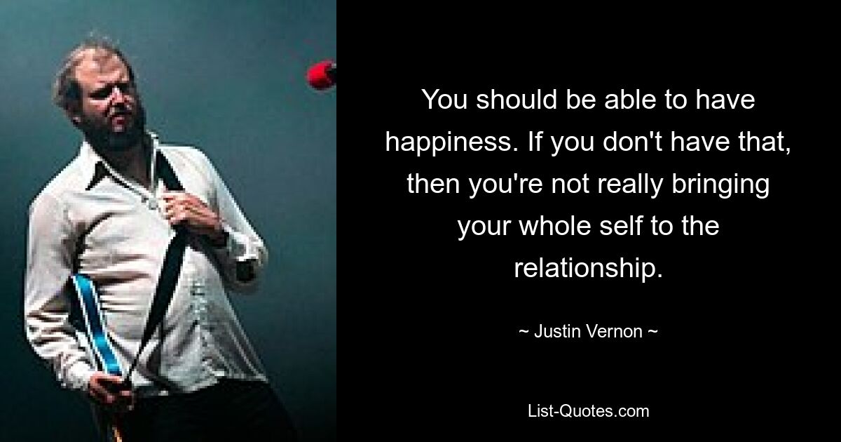 You should be able to have happiness. If you don't have that, then you're not really bringing your whole self to the relationship. — © Justin Vernon