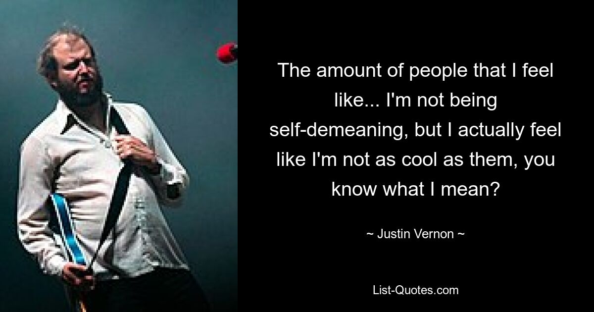 The amount of people that I feel like... I'm not being self-demeaning, but I actually feel like I'm not as cool as them, you know what I mean? — © Justin Vernon