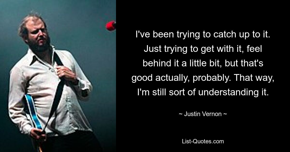 I've been trying to catch up to it. Just trying to get with it, feel behind it a little bit, but that's good actually, probably. That way, I'm still sort of understanding it. — © Justin Vernon