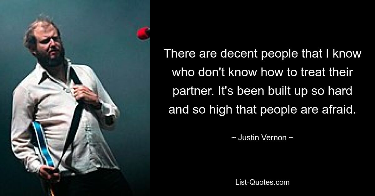 There are decent people that I know who don't know how to treat their partner. It's been built up so hard and so high that people are afraid. — © Justin Vernon