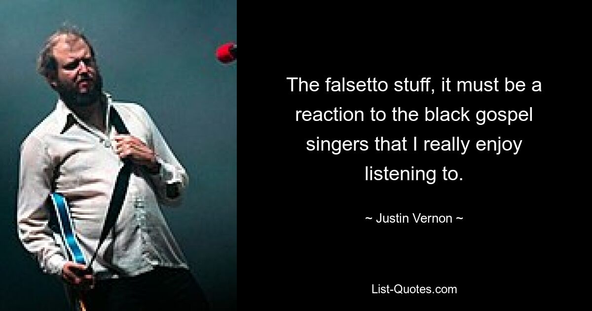 The falsetto stuff, it must be a reaction to the black gospel singers that I really enjoy listening to. — © Justin Vernon