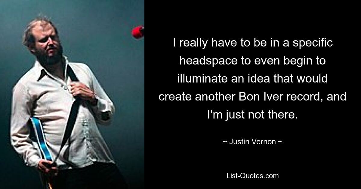 I really have to be in a specific headspace to even begin to illuminate an idea that would create another Bon Iver record, and I'm just not there. — © Justin Vernon