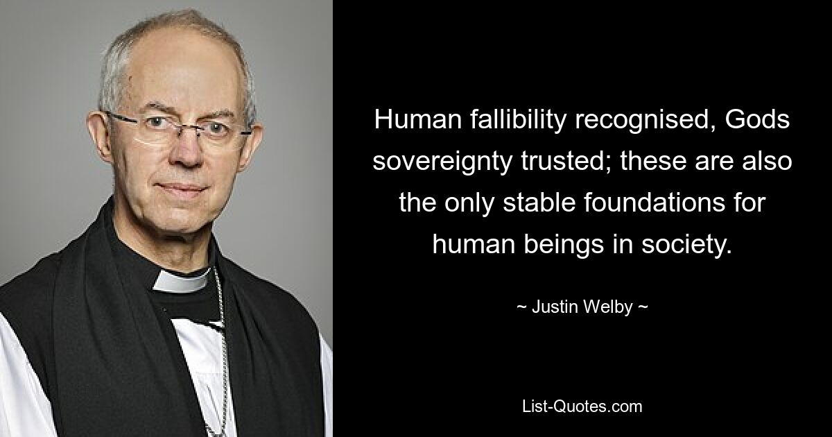 Human fallibility recognised, Gods sovereignty trusted; these are also the only stable foundations for human beings in society. — © Justin Welby