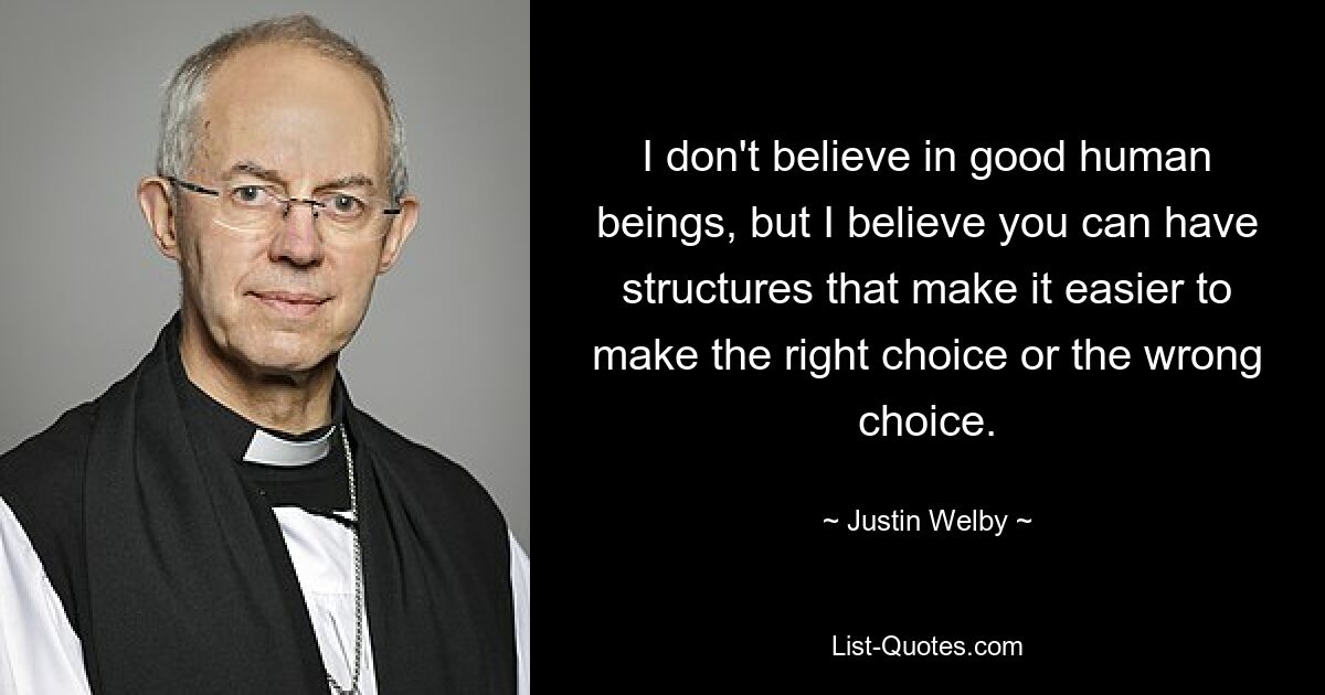 I don't believe in good human beings, but I believe you can have structures that make it easier to make the right choice or the wrong choice. — © Justin Welby