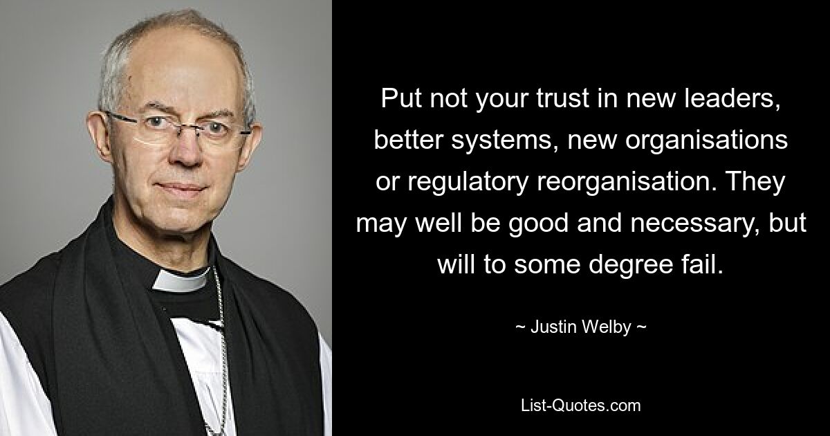 Put not your trust in new leaders, better systems, new organisations or regulatory reorganisation. They may well be good and necessary, but will to some degree fail. — © Justin Welby