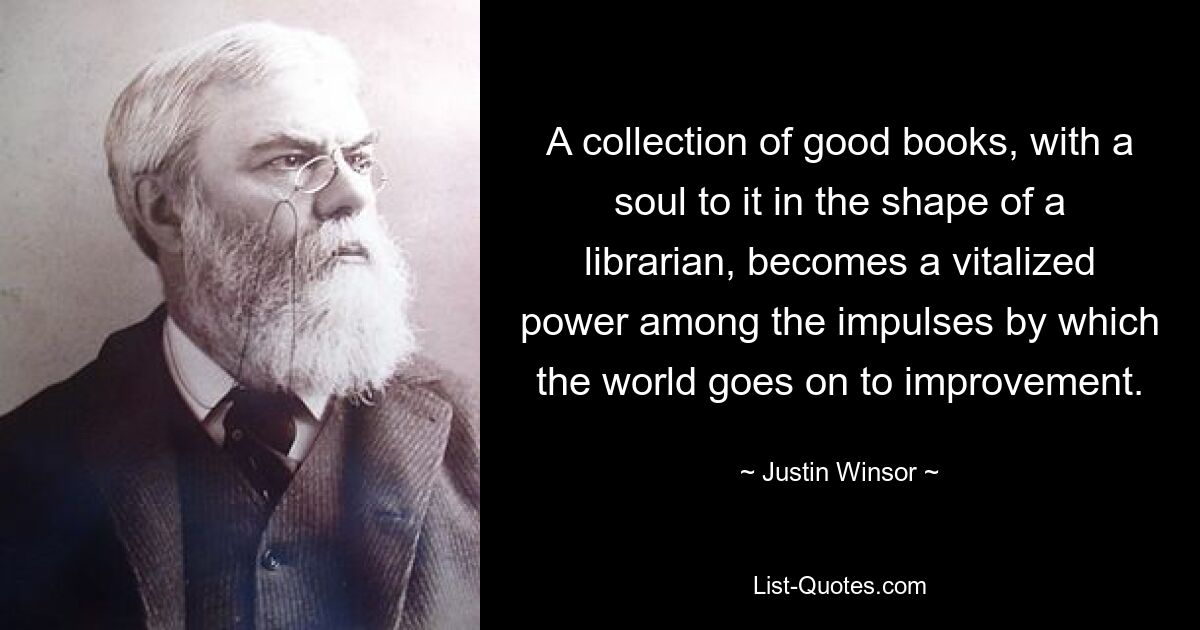 A collection of good books, with a soul to it in the shape of a librarian, becomes a vitalized power among the impulses by which the world goes on to improvement. — © Justin Winsor