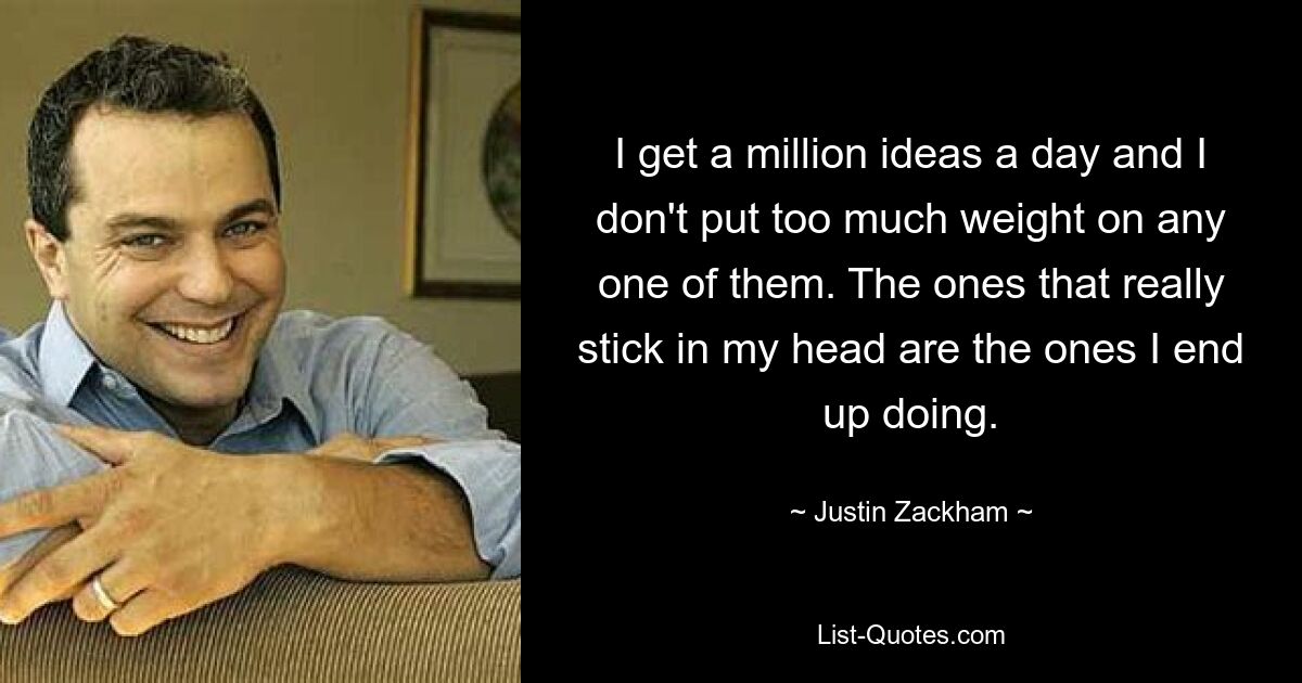 I get a million ideas a day and I don't put too much weight on any one of them. The ones that really stick in my head are the ones I end up doing. — © Justin Zackham