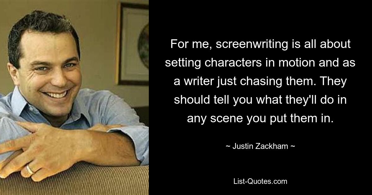 For me, screenwriting is all about setting characters in motion and as a writer just chasing them. They should tell you what they'll do in any scene you put them in. — © Justin Zackham