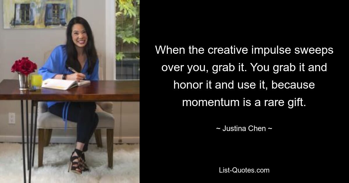 When the creative impulse sweeps over you, grab it. You grab it and honor it and use it, because momentum is a rare gift. — © Justina Chen