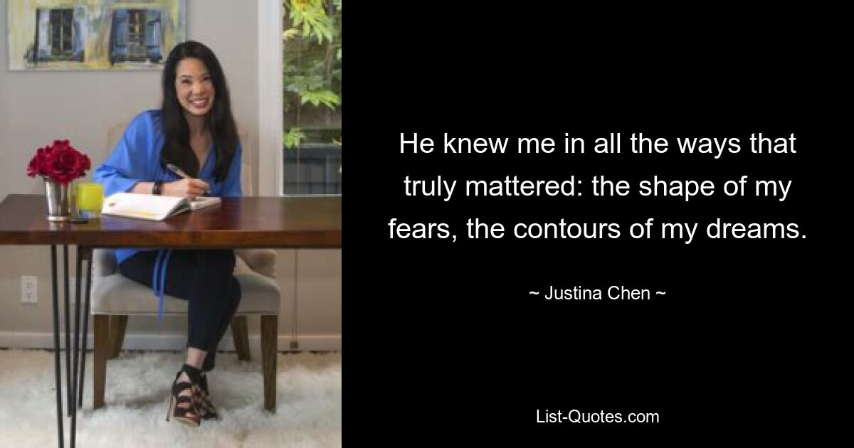 He knew me in all the ways that truly mattered: the shape of my fears, the contours of my dreams. — © Justina Chen