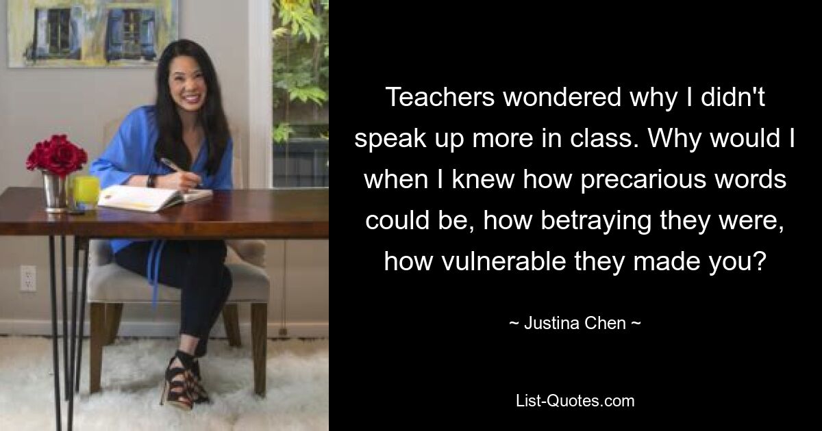 Teachers wondered why I didn't speak up more in class. Why would I when I knew how precarious words could be, how betraying they were, how vulnerable they made you? — © Justina Chen