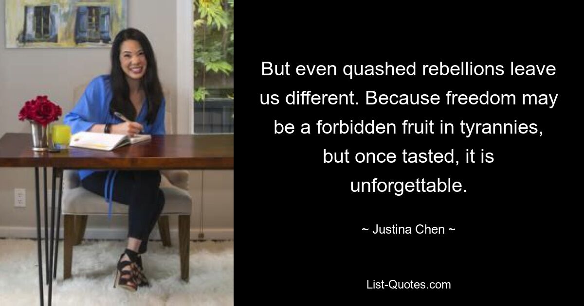 But even quashed rebellions leave us different. Because freedom may be a forbidden fruit in tyrannies, but once tasted, it is unforgettable. — © Justina Chen