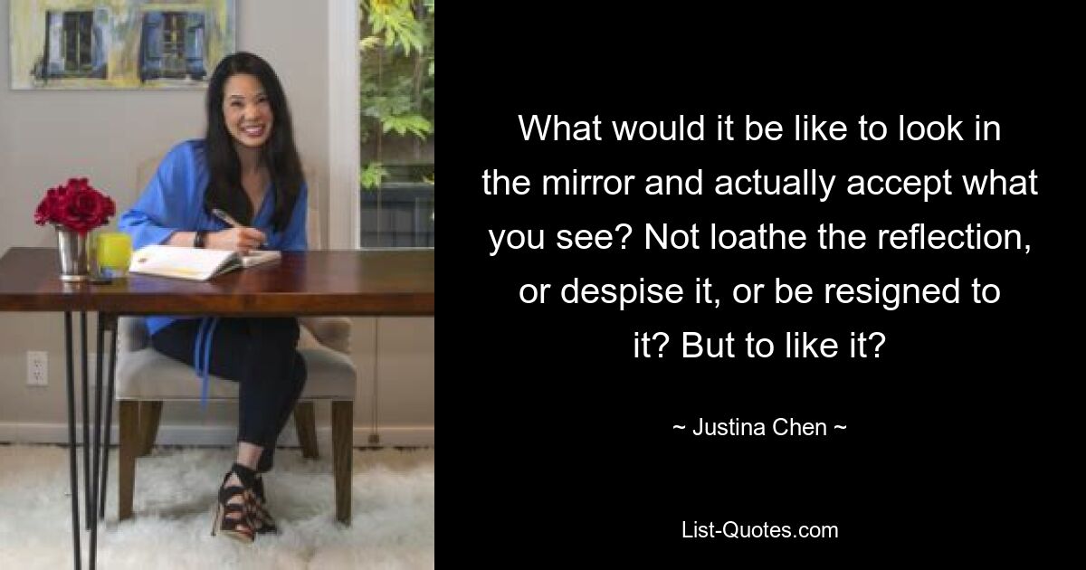 What would it be like to look in the mirror and actually accept what you see? Not loathe the reflection, or despise it, or be resigned to it? But to like it? — © Justina Chen