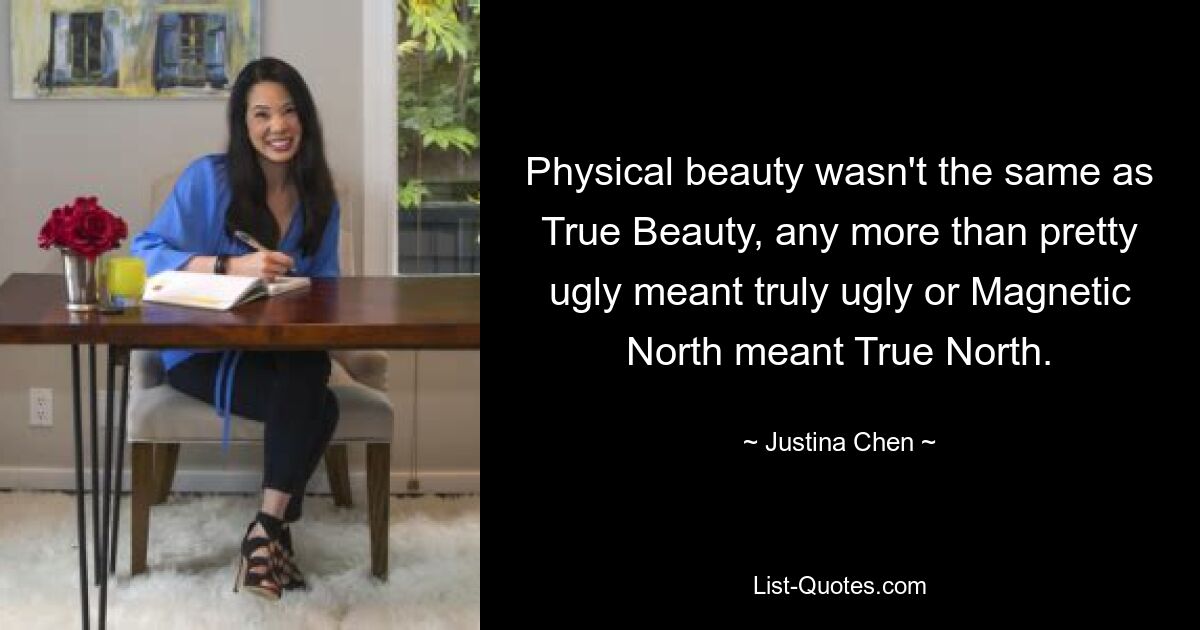 Physical beauty wasn't the same as True Beauty, any more than pretty ugly meant truly ugly or Magnetic North meant True North. — © Justina Chen