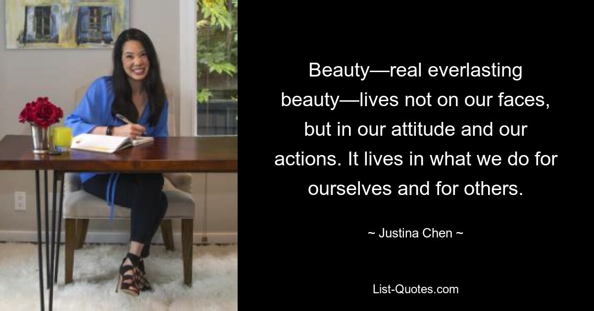 Beauty—real everlasting beauty—lives not on our faces, but in our attitude and our actions. It lives in what we do for ourselves and for others. — © Justina Chen