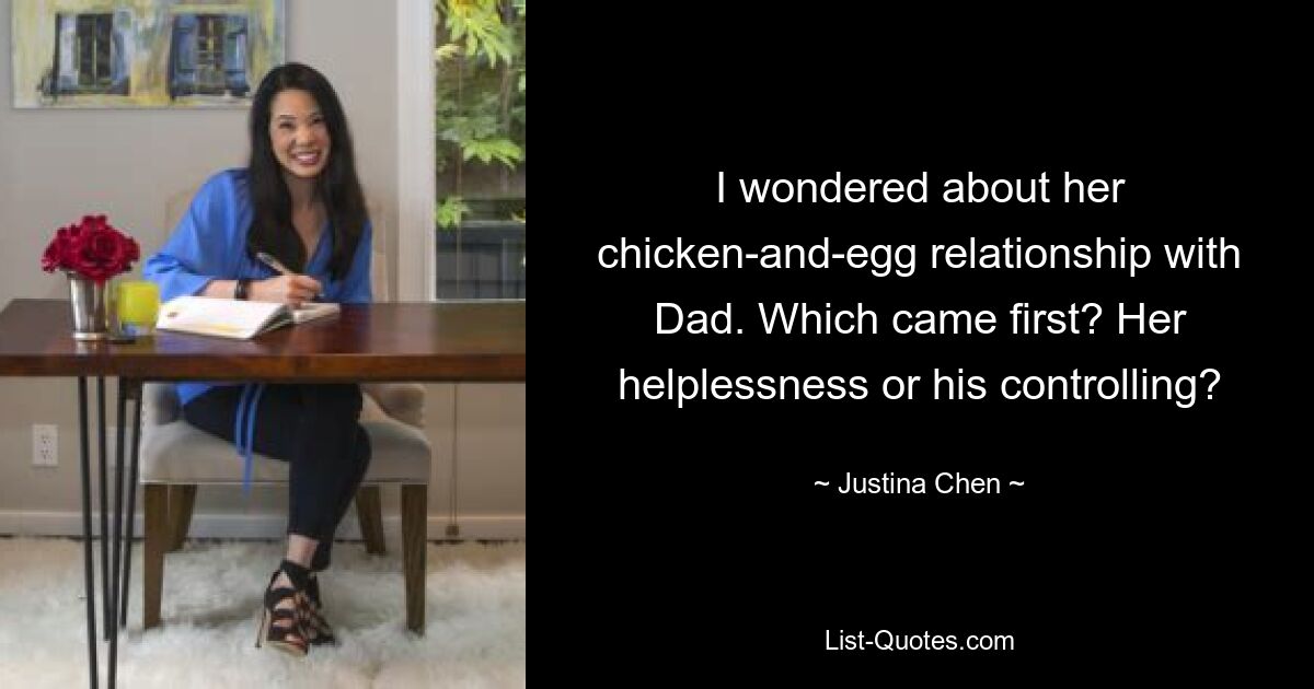 I wondered about her chicken-and-egg relationship with Dad. Which came first? Her helplessness or his controlling? — © Justina Chen