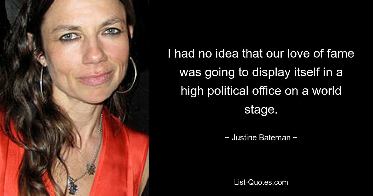 I had no idea that our love of fame was going to display itself in a high political office on a world stage. — © Justine Bateman