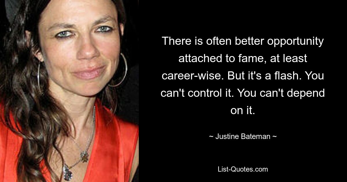 There is often better opportunity attached to fame, at least career-wise. But it's a flash. You can't control it. You can't depend on it. — © Justine Bateman