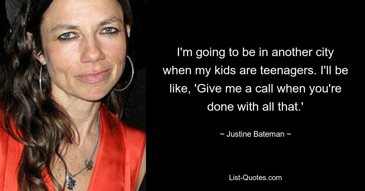 I'm going to be in another city when my kids are teenagers. I'll be like, 'Give me a call when you're done with all that.' — © Justine Bateman