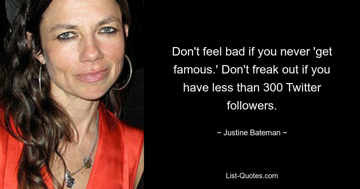 Don't feel bad if you never 'get famous.' Don't freak out if you have less than 300 Twitter followers. — © Justine Bateman