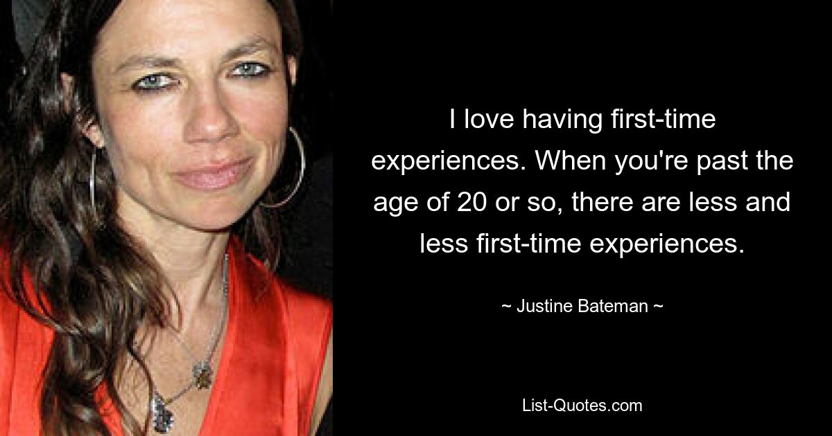 I love having first-time experiences. When you're past the age of 20 or so, there are less and less first-time experiences. — © Justine Bateman