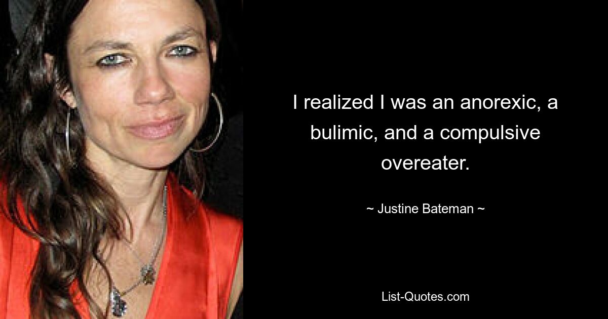 I realized I was an anorexic, a bulimic, and a compulsive overeater. — © Justine Bateman