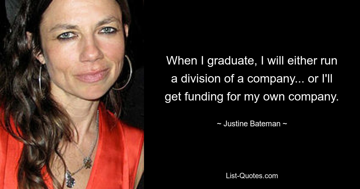 When I graduate, I will either run a division of a company... or I'll get funding for my own company. — © Justine Bateman