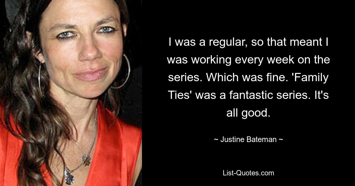 I was a regular, so that meant I was working every week on the series. Which was fine. 'Family Ties' was a fantastic series. It's all good. — © Justine Bateman