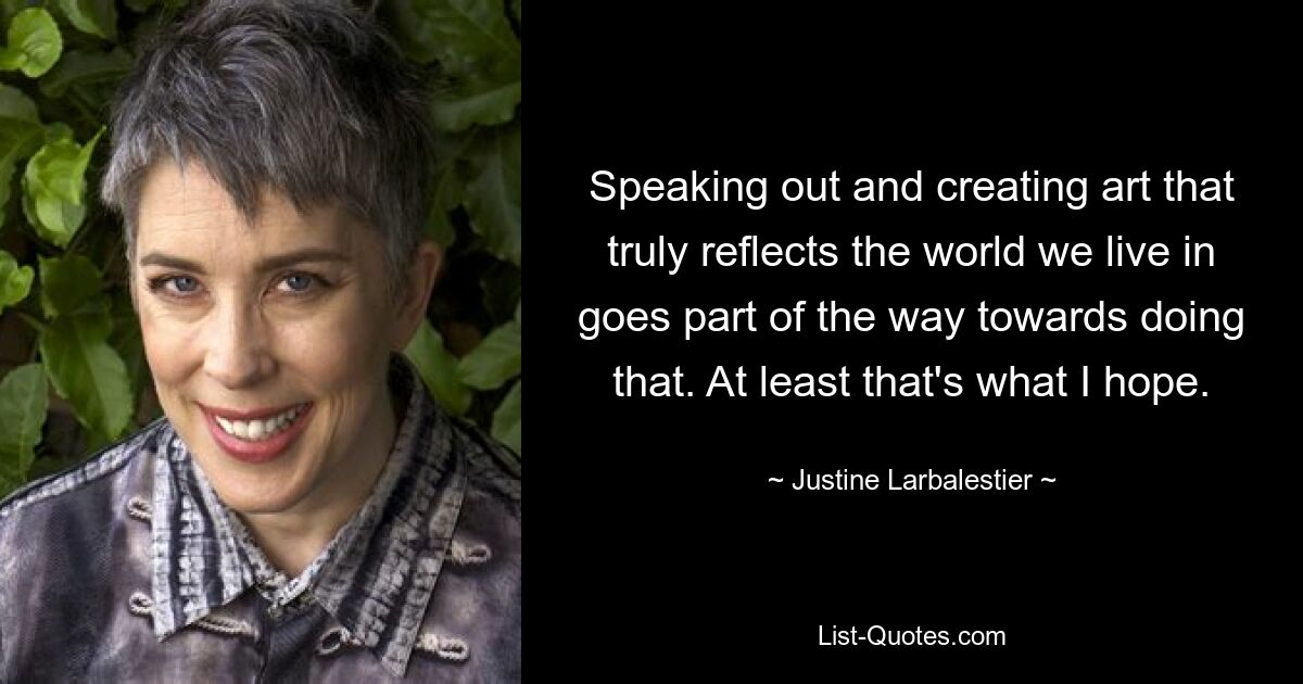 Speaking out and creating art that truly reflects the world we live in goes part of the way towards doing that. At least that's what I hope. — © Justine Larbalestier