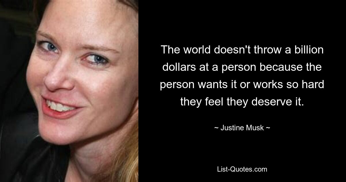 The world doesn't throw a billion dollars at a person because the person wants it or works so hard they feel they deserve it. — © Justine Musk