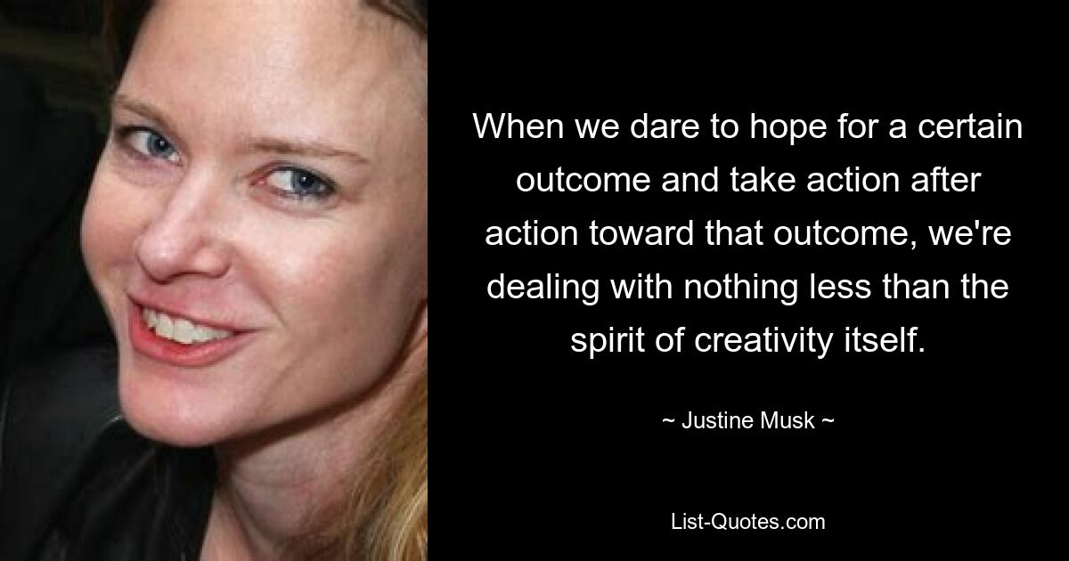 When we dare to hope for a certain outcome and take action after action toward that outcome, we're dealing with nothing less than the spirit of creativity itself. — © Justine Musk