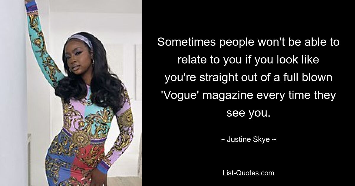 Sometimes people won't be able to relate to you if you look like you're straight out of a full blown 'Vogue' magazine every time they see you. — © Justine Skye