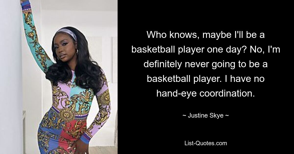 Who knows, maybe I'll be a basketball player one day? No, I'm definitely never going to be a basketball player. I have no hand-eye coordination. — © Justine Skye