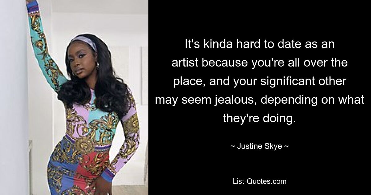 It's kinda hard to date as an artist because you're all over the place, and your significant other may seem jealous, depending on what they're doing. — © Justine Skye