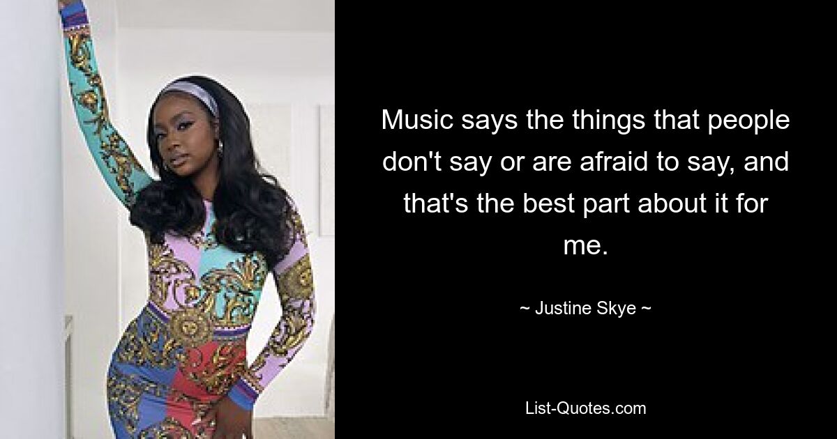 Music says the things that people don't say or are afraid to say, and that's the best part about it for me. — © Justine Skye