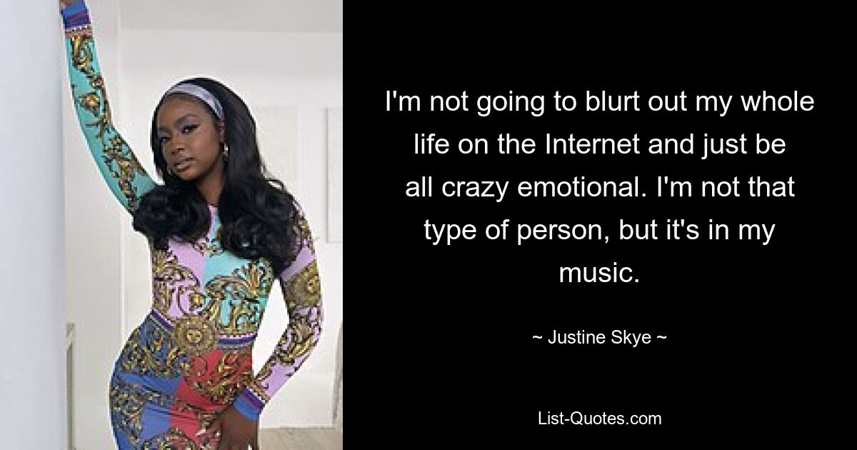 I'm not going to blurt out my whole life on the Internet and just be all crazy emotional. I'm not that type of person, but it's in my music. — © Justine Skye