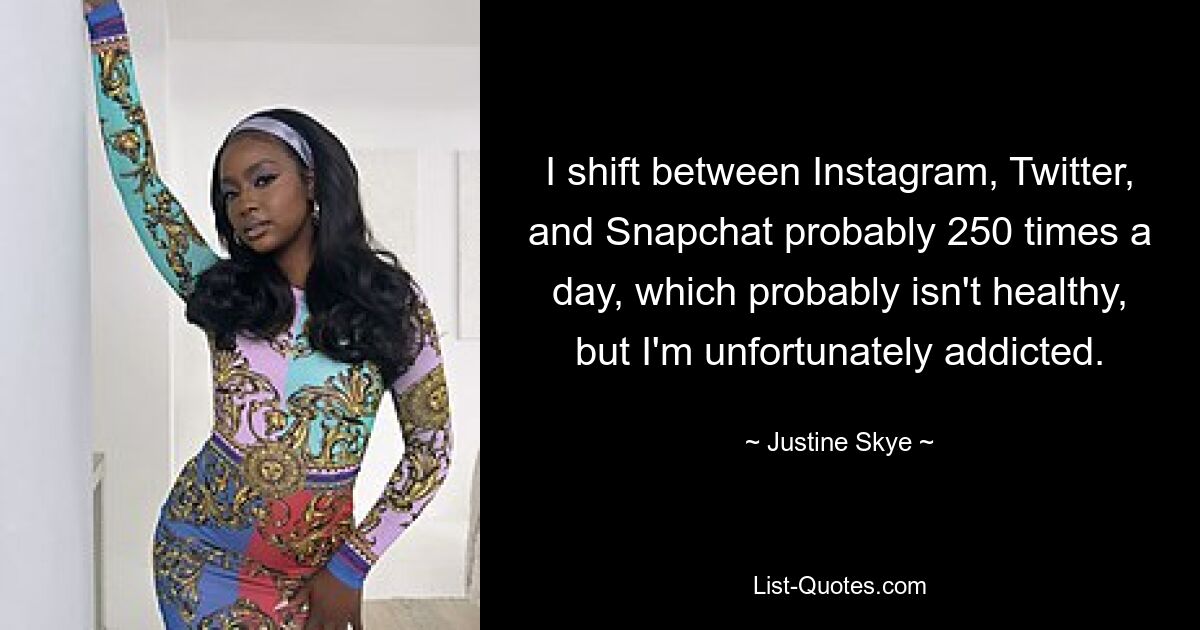 I shift between Instagram, Twitter, and Snapchat probably 250 times a day, which probably isn't healthy, but I'm unfortunately addicted. — © Justine Skye