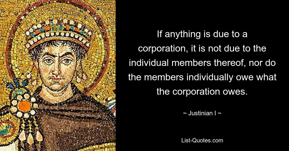 If anything is due to a corporation, it is not due to the individual members thereof, nor do the members individually owe what the corporation owes. — © Justinian I