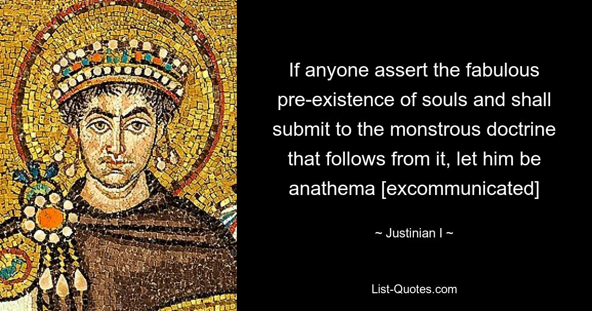 If anyone assert the fabulous pre-existence of souls and shall submit to the monstrous doctrine that follows from it, let him be anathema [excommunicated] — © Justinian I