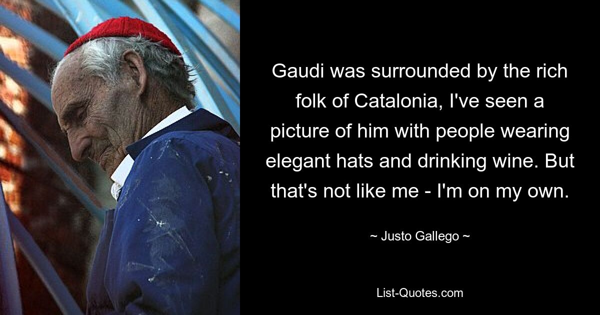 Gaudi was surrounded by the rich folk of Catalonia, I've seen a picture of him with people wearing elegant hats and drinking wine. But that's not like me - I'm on my own. — © Justo Gallego