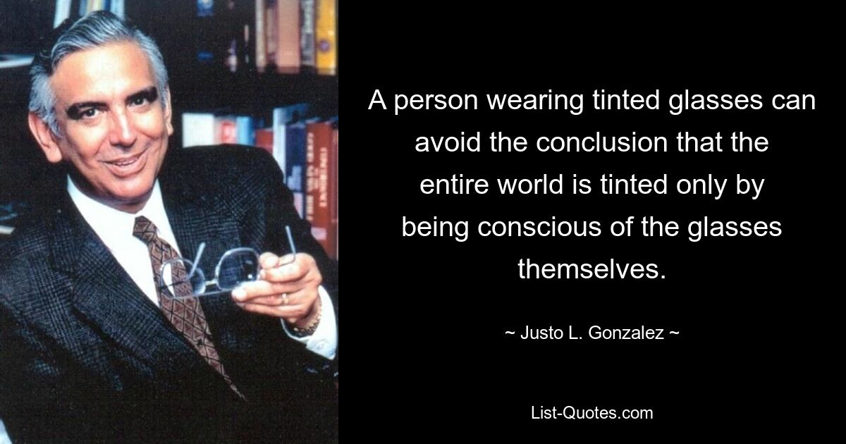 A person wearing tinted glasses can avoid the conclusion that the entire world is tinted only by being conscious of the glasses themselves. — © Justo L. Gonzalez