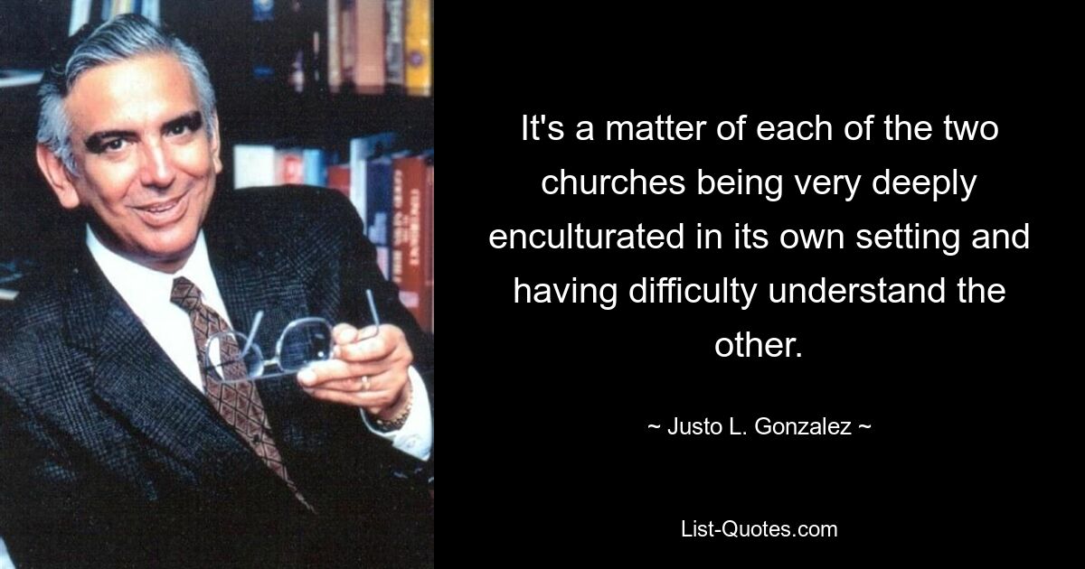 It's a matter of each of the two churches being very deeply enculturated in its own setting and having difficulty understand the other. — © Justo L. Gonzalez