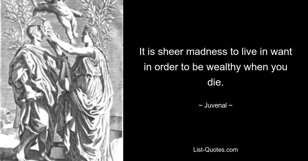 It is sheer madness to live in want in order to be wealthy when you die. — © Juvenal