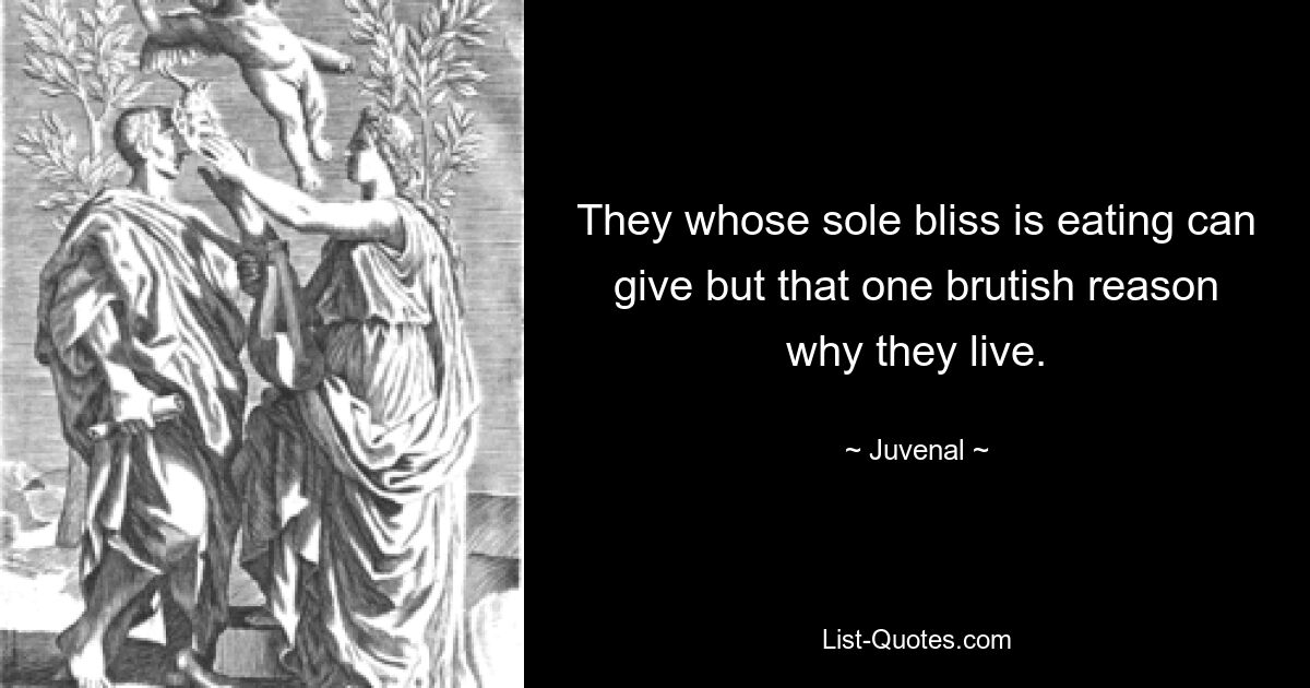 They whose sole bliss is eating can give but that one brutish reason why they live. — © Juvenal