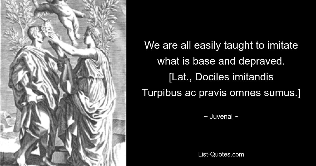 We are all easily taught to imitate what is base and depraved.
[Lat., Dociles imitandis
Turpibus ac pravis omnes sumus.] — © Juvenal