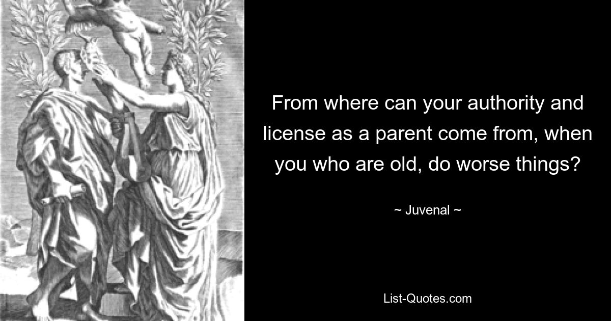 From where can your authority and license as a parent come from, when you who are old, do worse things? — © Juvenal