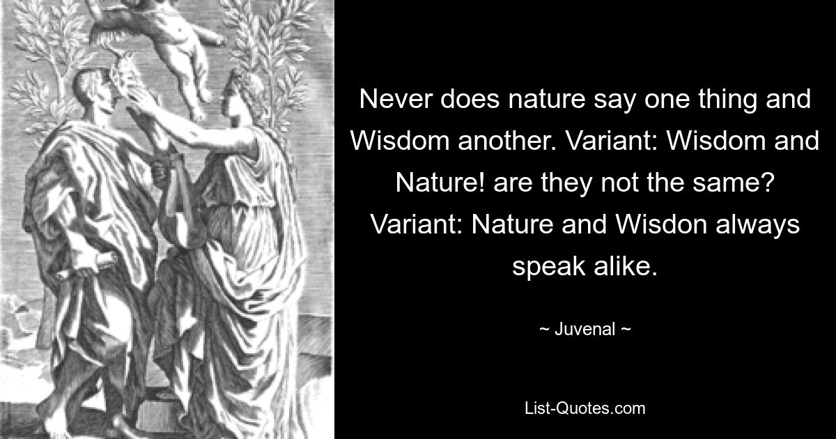 Never does nature say one thing and Wisdom another. Variant: Wisdom and Nature! are they not the same? Variant: Nature and Wisdon always speak alike. — © Juvenal