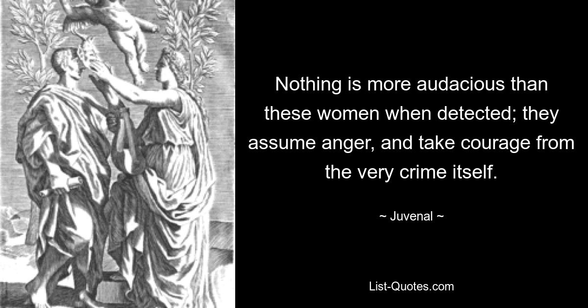 Nothing is more audacious than these women when detected; they assume anger, and take courage from the very crime itself. — © Juvenal