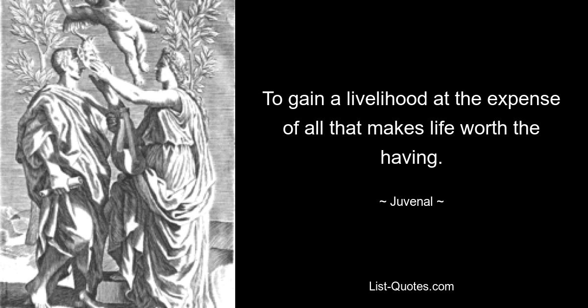 To gain a livelihood at the expense of all that makes life worth the having. — © Juvenal